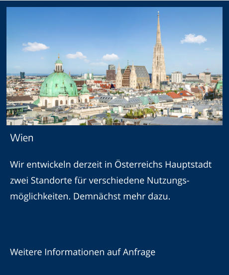 Wien Wir entwickeln derzeit in Österreichs Hauptstadt zwei Standorte für verschiedene Nutzungs-möglichkeiten. Demnächst mehr dazu.  Weitere Informationen auf Anfrage